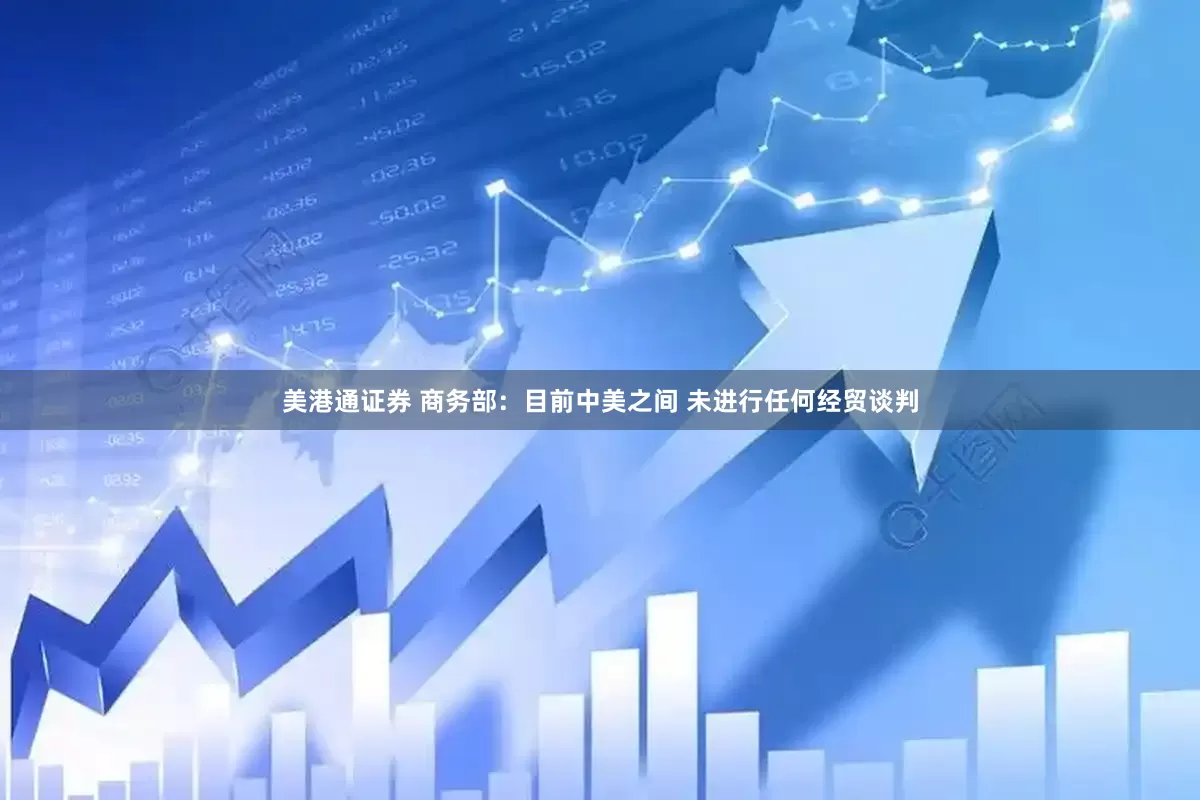 美港通证券 商务部：目前中美之间 未进行任何经贸谈判