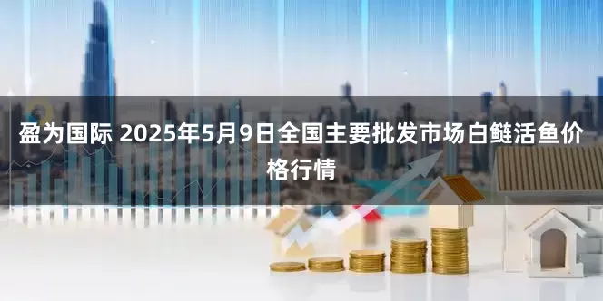 盈为国际 2025年5月9日全国主要批发市场白鲢活鱼价格行情