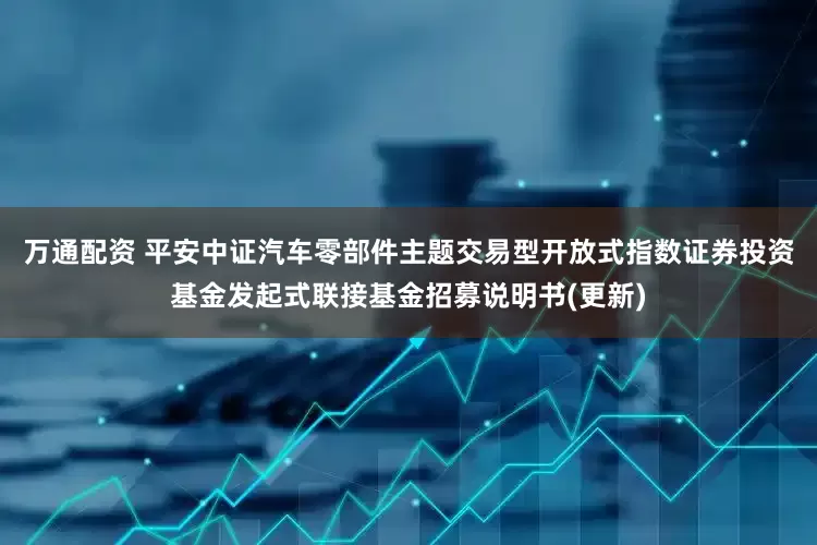 万通配资 平安中证汽车零部件主题交易型开放式指数证券投资基金发起式联接基金招募说明书(更新)