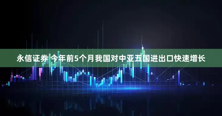永信证券 今年前5个月我国对中亚五国进出口快速增长