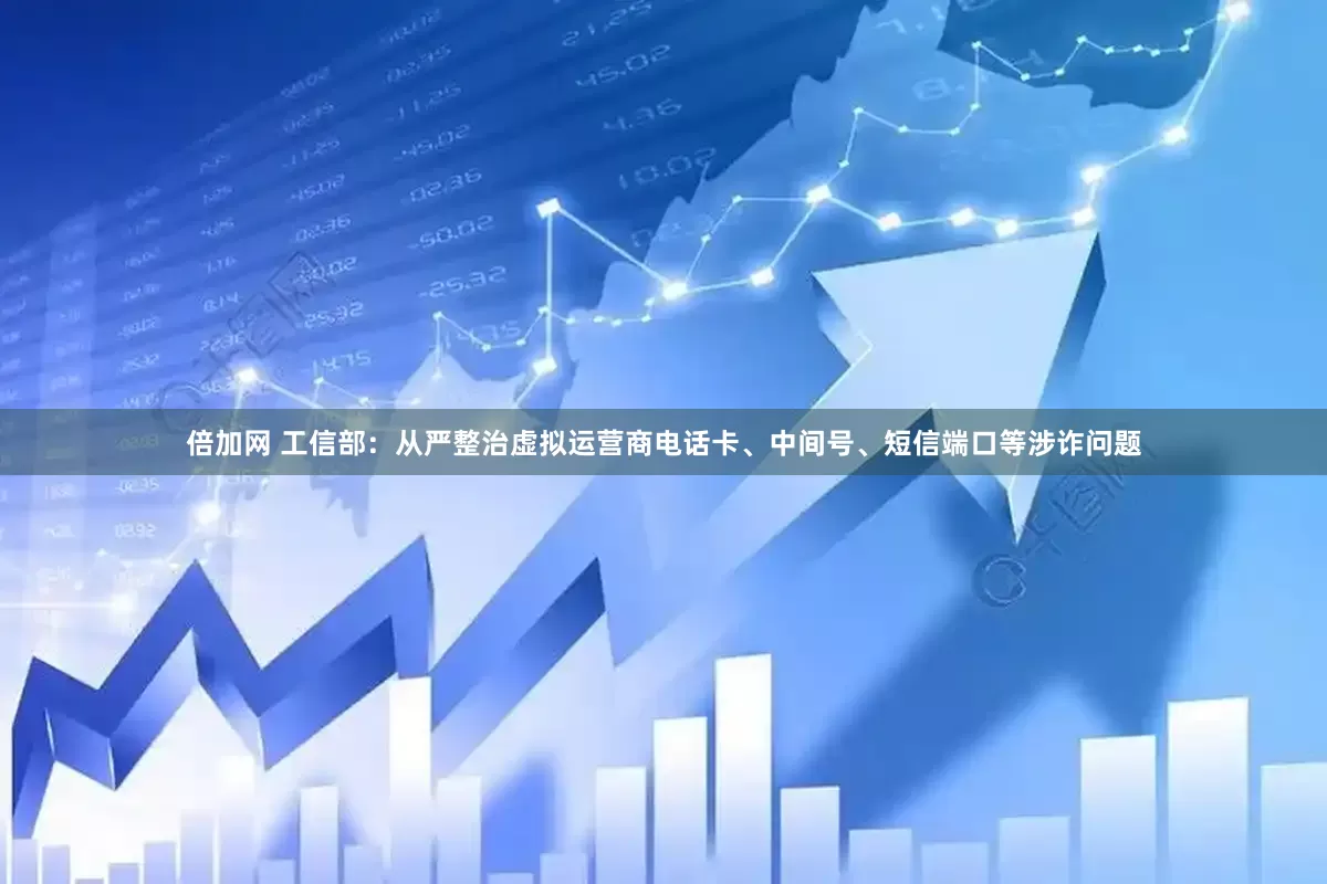 倍加网 工信部：从严整治虚拟运营商电话卡、中间号、短信端口等涉诈问题