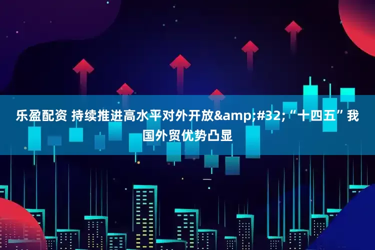 乐盈配资 持续推进高水平对外开放&#32;“十四五”我国外贸优势凸显