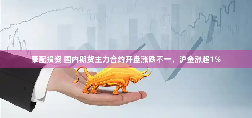 豪配投资 国内期货主力合约开盘涨跌不一，沪金涨超1%