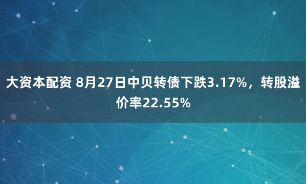 大资本配资 8月27日中贝转债下跌3.17%，转股溢价率22.55%