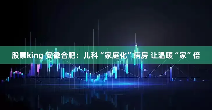 股票king 安徽合肥：儿科“家庭化”病房 让温暖“家”倍