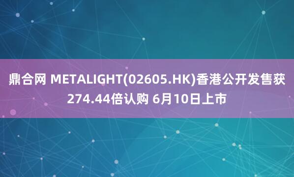 鼎合网 METALIGHT(02605.HK)香港公开发售获274.44倍认购 6月10日上市