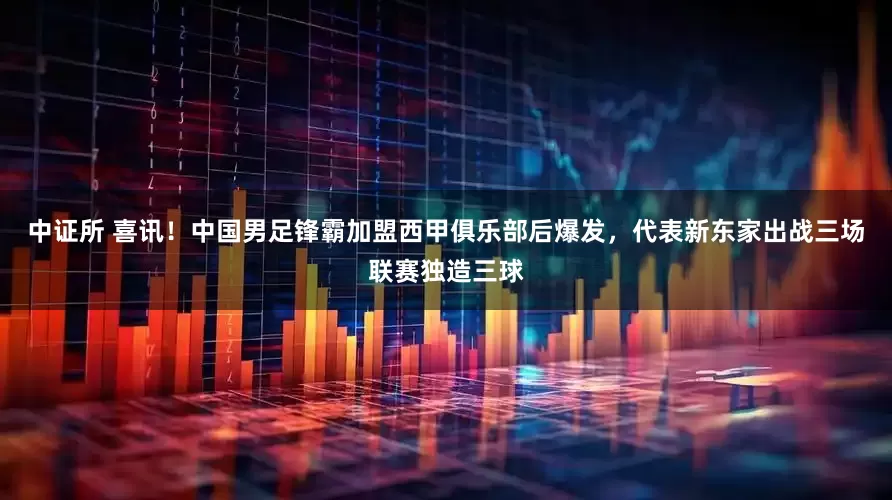 中证所 喜讯！中国男足锋霸加盟西甲俱乐部后爆发，代表新东家出战三场联赛独造三球